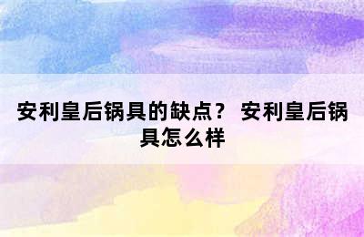 安利皇后锅具的缺点？ 安利皇后锅具怎么样